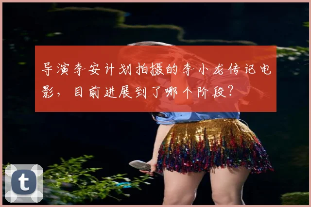 导演李安计划拍摄的李小龙传记电影，目前进展到了哪个阶段？