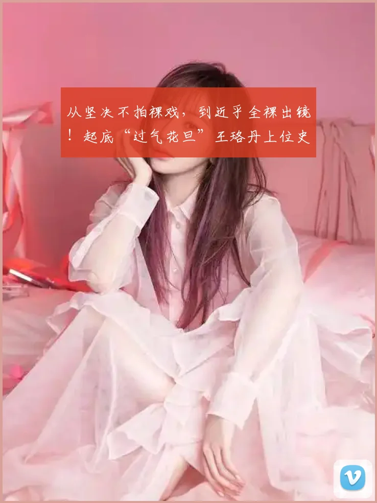 从坚决不拍裸戏，到近乎全裸出镜！起底“过气花旦”王珞丹上位史