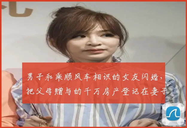 男子和乘顺风车相识的女友闪婚,把父母赠与的千万房产登记在妻子名下,闪离后女方要求按99%比例分割房产,法院判了
