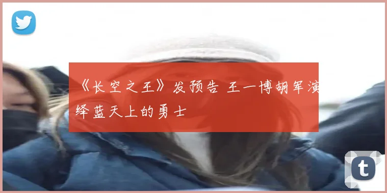 《长空之王》发预告 王一博胡军演绎蓝天上的勇士